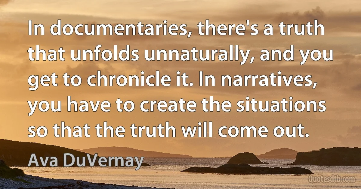 In documentaries, there's a truth that unfolds unnaturally, and you get to chronicle it. In narratives, you have to create the situations so that the truth will come out. (Ava DuVernay)