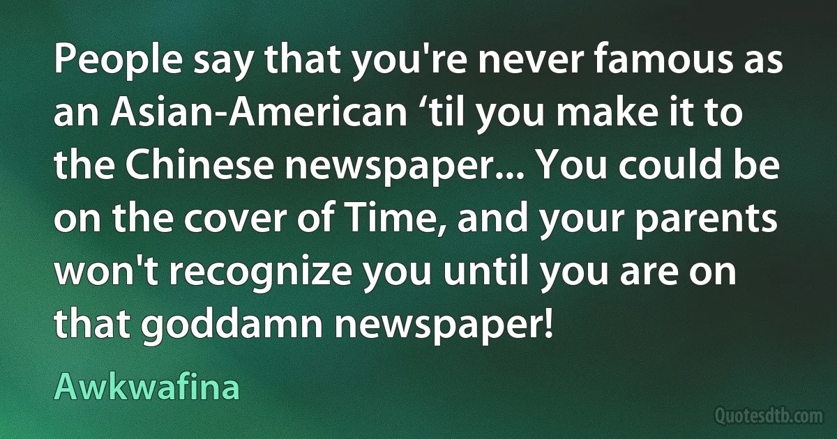 People say that you're never famous as an Asian-American ‘til you make it to the Chinese newspaper... You could be on the cover of Time, and your parents won't recognize you until you are on that goddamn newspaper! (Awkwafina)