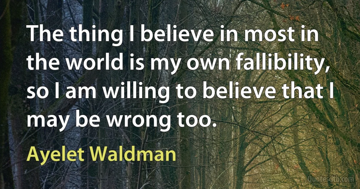 The thing I believe in most in the world is my own fallibility, so I am willing to believe that I may be wrong too. (Ayelet Waldman)