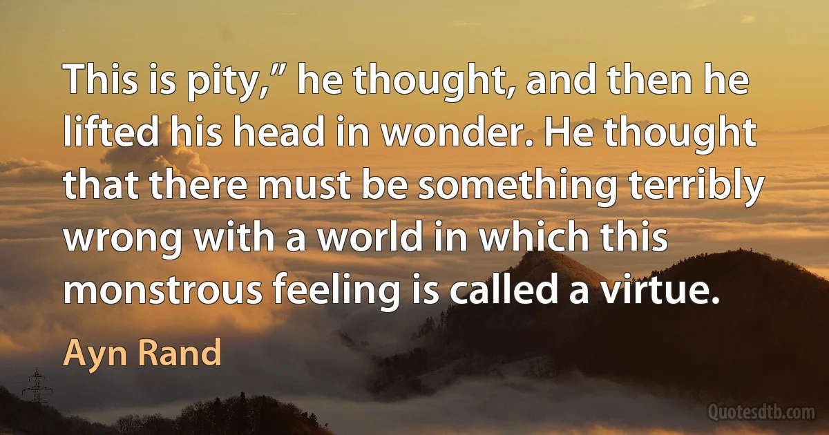 This is pity,” he thought, and then he lifted his head in wonder. He thought that there must be something terribly wrong with a world in which this monstrous feeling is called a virtue. (Ayn Rand)