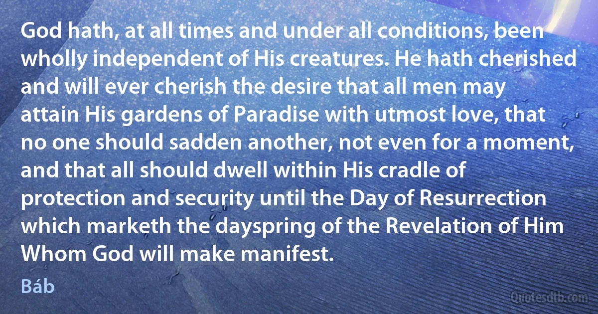 God hath, at all times and under all conditions, been wholly independent of His creatures. He hath cherished and will ever cherish the desire that all men may attain His gardens of Paradise with utmost love, that no one should sadden another, not even for a moment, and that all should dwell within His cradle of protection and security until the Day of Resurrection which marketh the dayspring of the Revelation of Him Whom God will make manifest. (Báb)