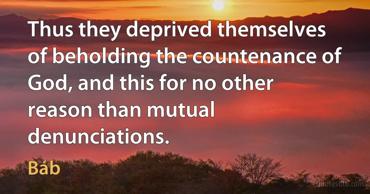 Thus they deprived themselves of beholding the countenance of God, and this for no other reason than mutual denunciations. (Báb)