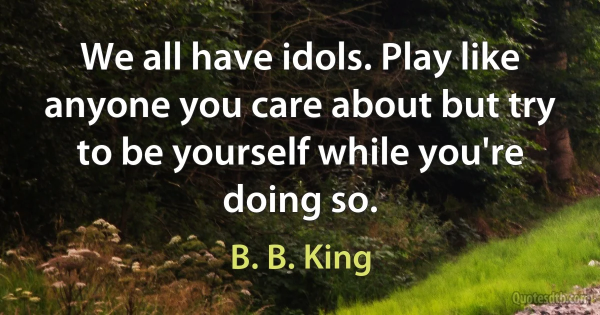 We all have idols. Play like anyone you care about but try to be yourself while you're doing so. (B. B. King)