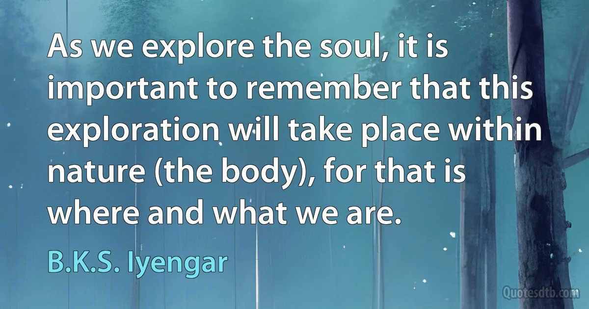 As we explore the soul, it is important to remember that this exploration will take place within nature (the body), for that is where and what we are. (B.K.S. Iyengar)