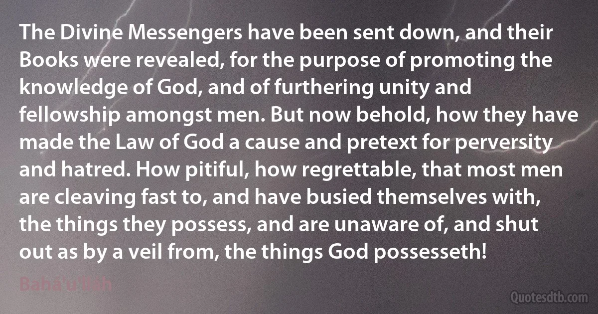 The Divine Messengers have been sent down, and their Books were revealed, for the purpose of promoting the knowledge of God, and of furthering unity and fellowship amongst men. But now behold, how they have made the Law of God a cause and pretext for perversity and hatred. How pitiful, how regrettable, that most men are cleaving fast to, and have busied themselves with, the things they possess, and are unaware of, and shut out as by a veil from, the things God possesseth! (Bahá'u'lláh)