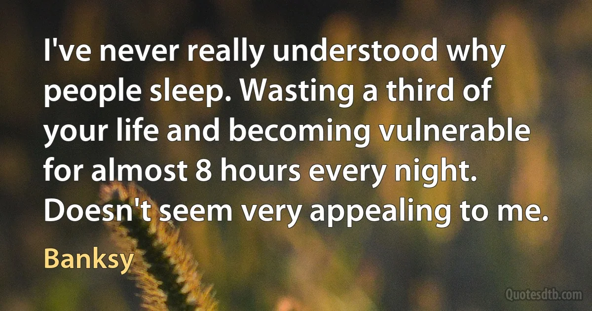 I've never really understood why people sleep. Wasting a third of your life and becoming vulnerable for almost 8 hours every night. Doesn't seem very appealing to me. (Banksy)