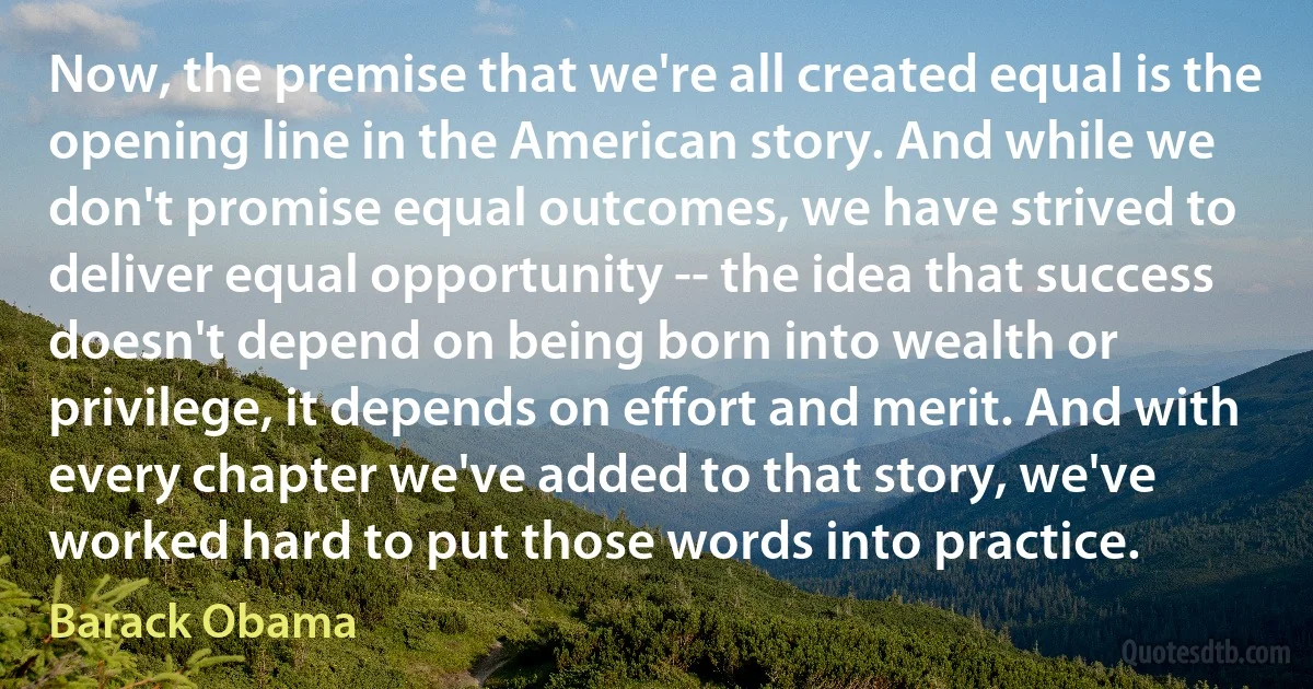 Now, the premise that we're all created equal is the opening line in the American story. And while we don't promise equal outcomes, we have strived to deliver equal opportunity -- the idea that success doesn't depend on being born into wealth or privilege, it depends on effort and merit. And with every chapter we've added to that story, we've worked hard to put those words into practice. (Barack Obama)