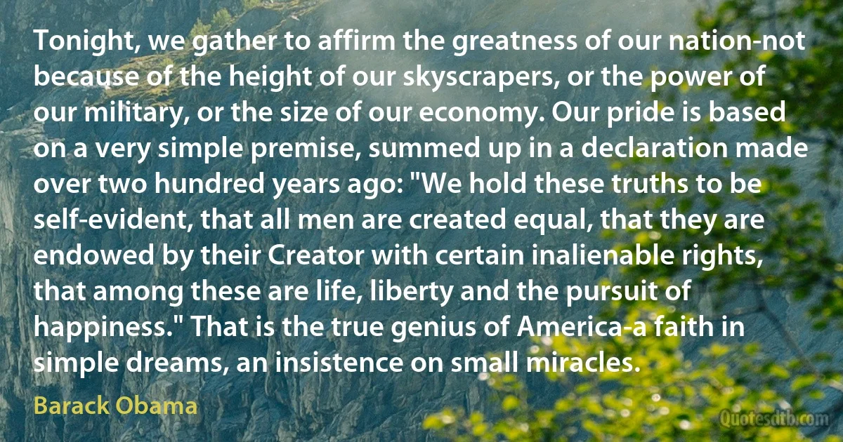 Tonight, we gather to affirm the greatness of our nation-not because of the height of our skyscrapers, or the power of our military, or the size of our economy. Our pride is based on a very simple premise, summed up in a declaration made over two hundred years ago: "We hold these truths to be self-evident, that all men are created equal, that they are endowed by their Creator with certain inalienable rights, that among these are life, liberty and the pursuit of happiness." That is the true genius of America-a faith in simple dreams, an insistence on small miracles. (Barack Obama)