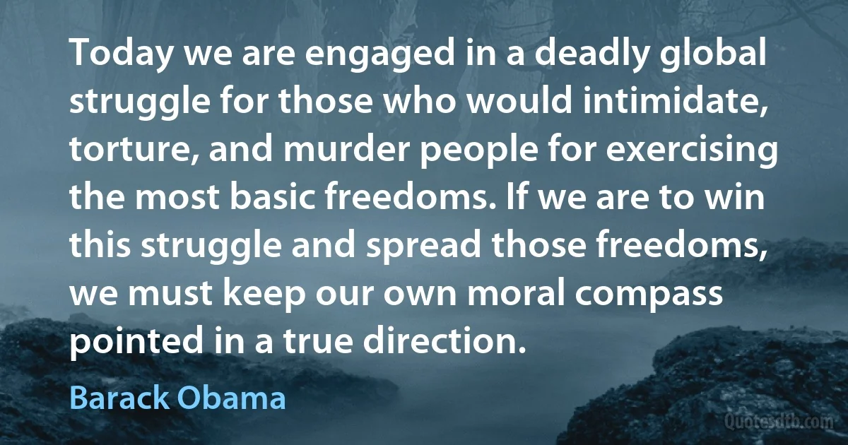 Today we are engaged in a deadly global struggle for those who would intimidate, torture, and murder people for exercising the most basic freedoms. If we are to win this struggle and spread those freedoms, we must keep our own moral compass pointed in a true direction. (Barack Obama)