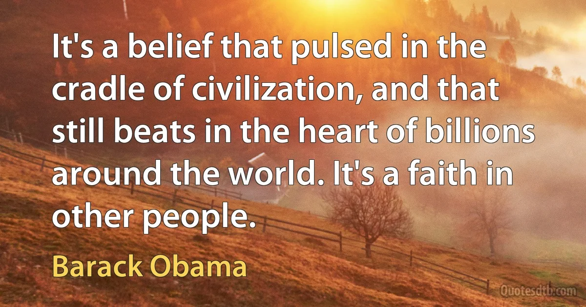 It's a belief that pulsed in the cradle of civilization, and that still beats in the heart of billions around the world. It's a faith in other people. (Barack Obama)