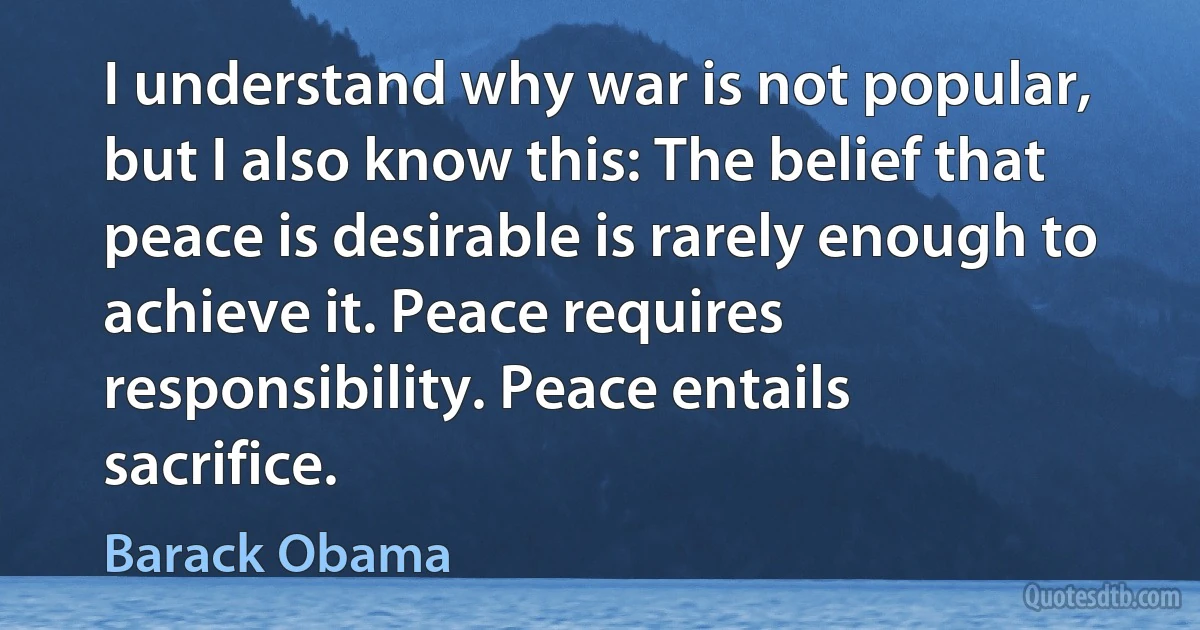 I understand why war is not popular, but I also know this: The belief that peace is desirable is rarely enough to achieve it. Peace requires responsibility. Peace entails sacrifice. (Barack Obama)