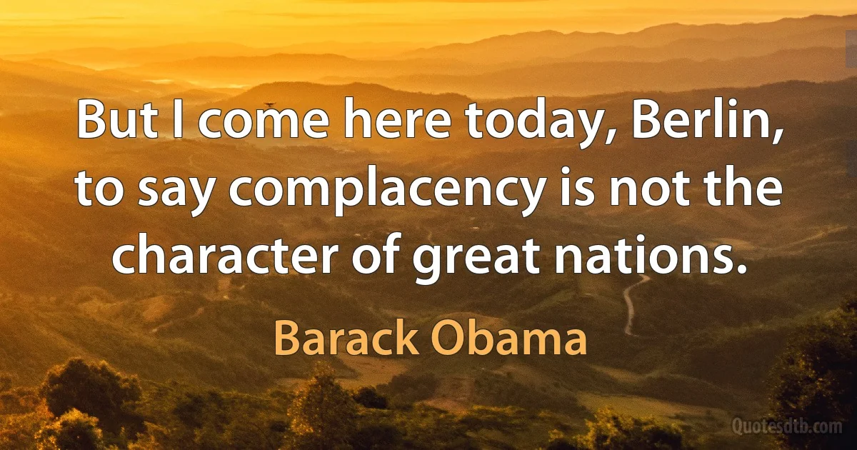 But I come here today, Berlin, to say complacency is not the character of great nations. (Barack Obama)