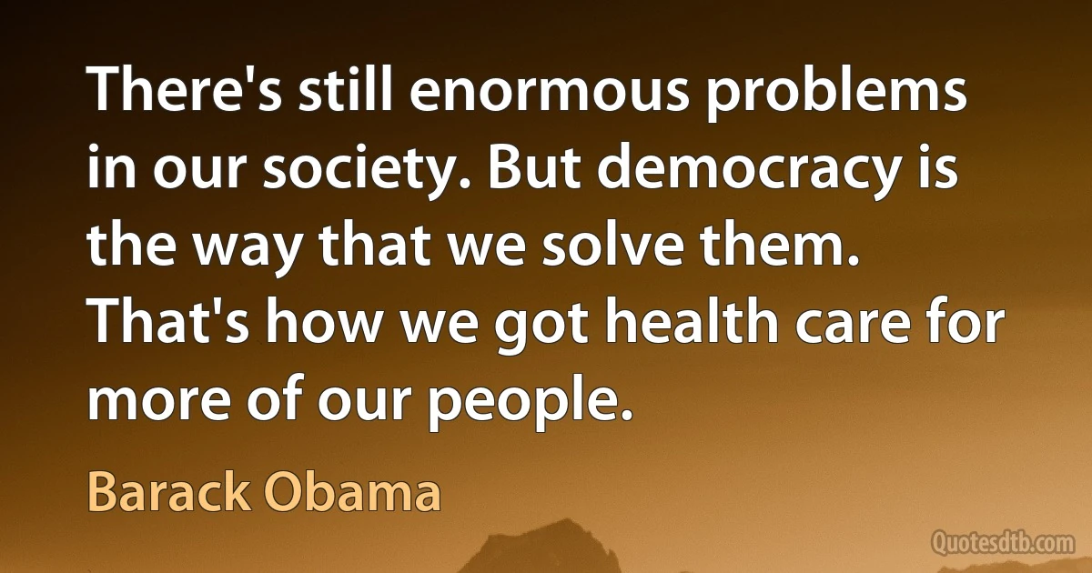 There's still enormous problems in our society. But democracy is the way that we solve them. That's how we got health care for more of our people. (Barack Obama)