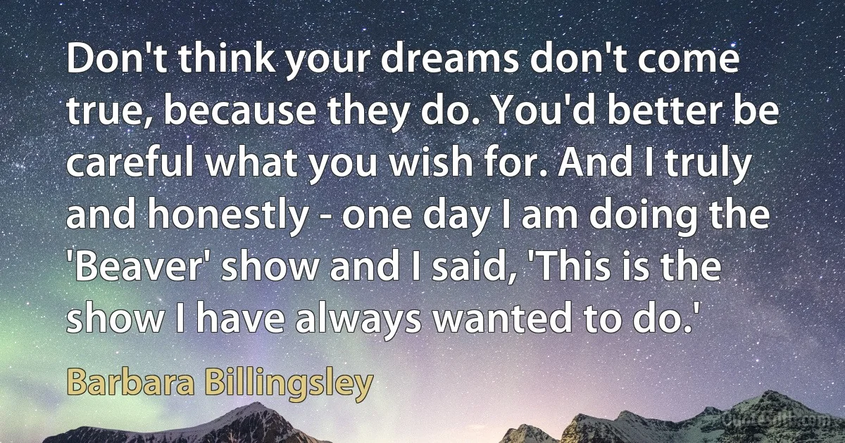 Don't think your dreams don't come true, because they do. You'd better be careful what you wish for. And I truly and honestly - one day I am doing the 'Beaver' show and I said, 'This is the show I have always wanted to do.' (Barbara Billingsley)