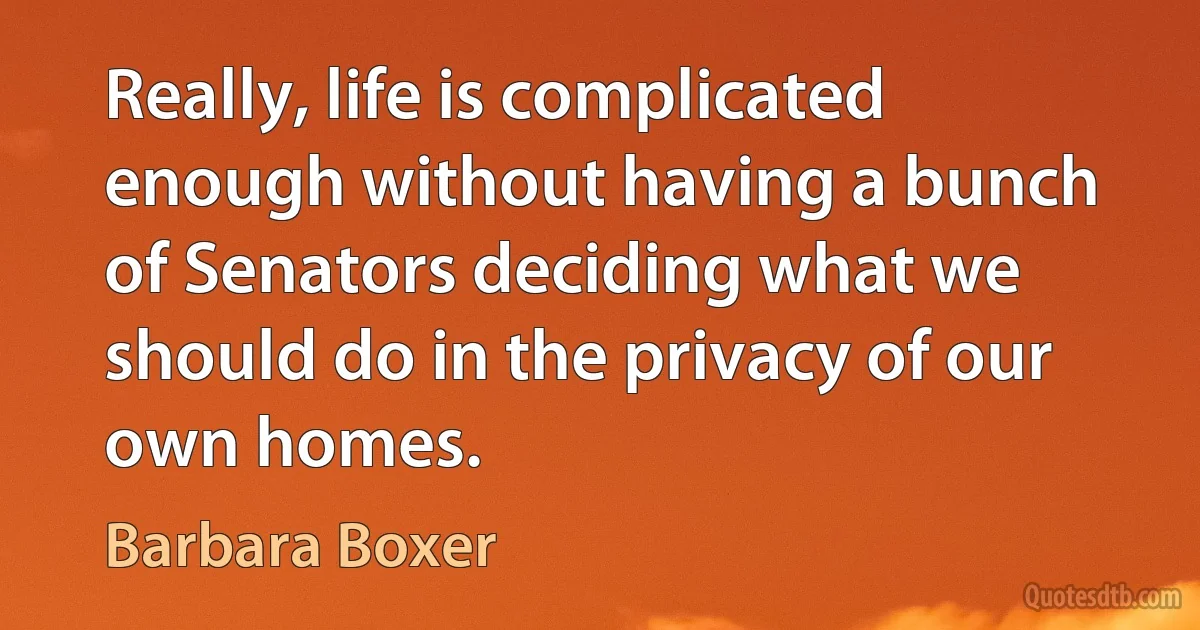 Really, life is complicated enough without having a bunch of Senators deciding what we should do in the privacy of our own homes. (Barbara Boxer)