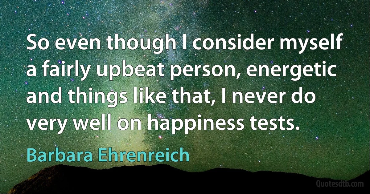 So even though I consider myself a fairly upbeat person, energetic and things like that, I never do very well on happiness tests. (Barbara Ehrenreich)