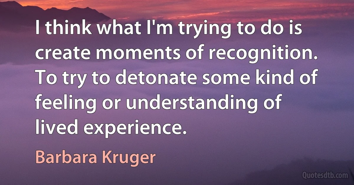 I think what I'm trying to do is create moments of recognition. To try to detonate some kind of feeling or understanding of lived experience. (Barbara Kruger)