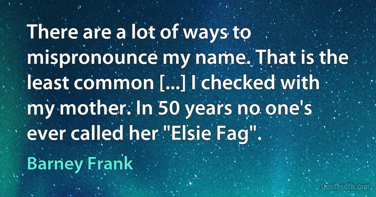 There are a lot of ways to mispronounce my name. That is the least common [...] I checked with my mother. In 50 years no one's ever called her "Elsie Fag". (Barney Frank)