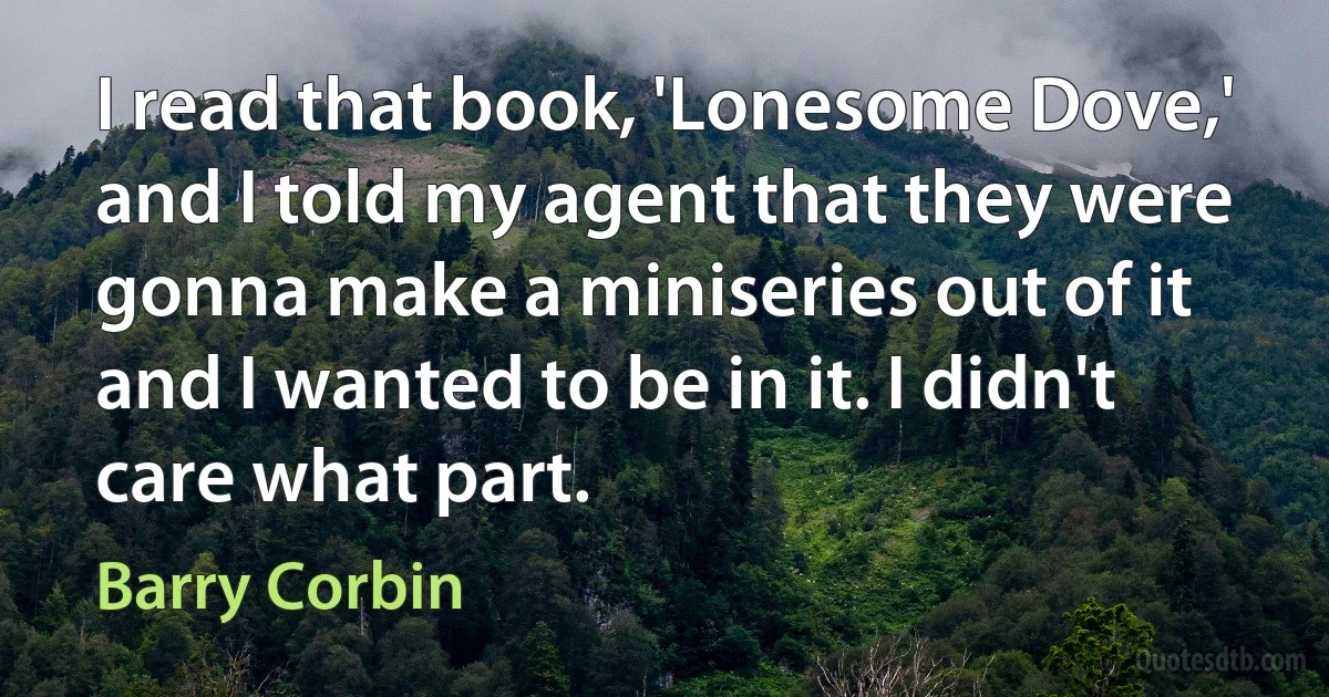 I read that book, 'Lonesome Dove,' and I told my agent that they were gonna make a miniseries out of it and I wanted to be in it. I didn't care what part. (Barry Corbin)