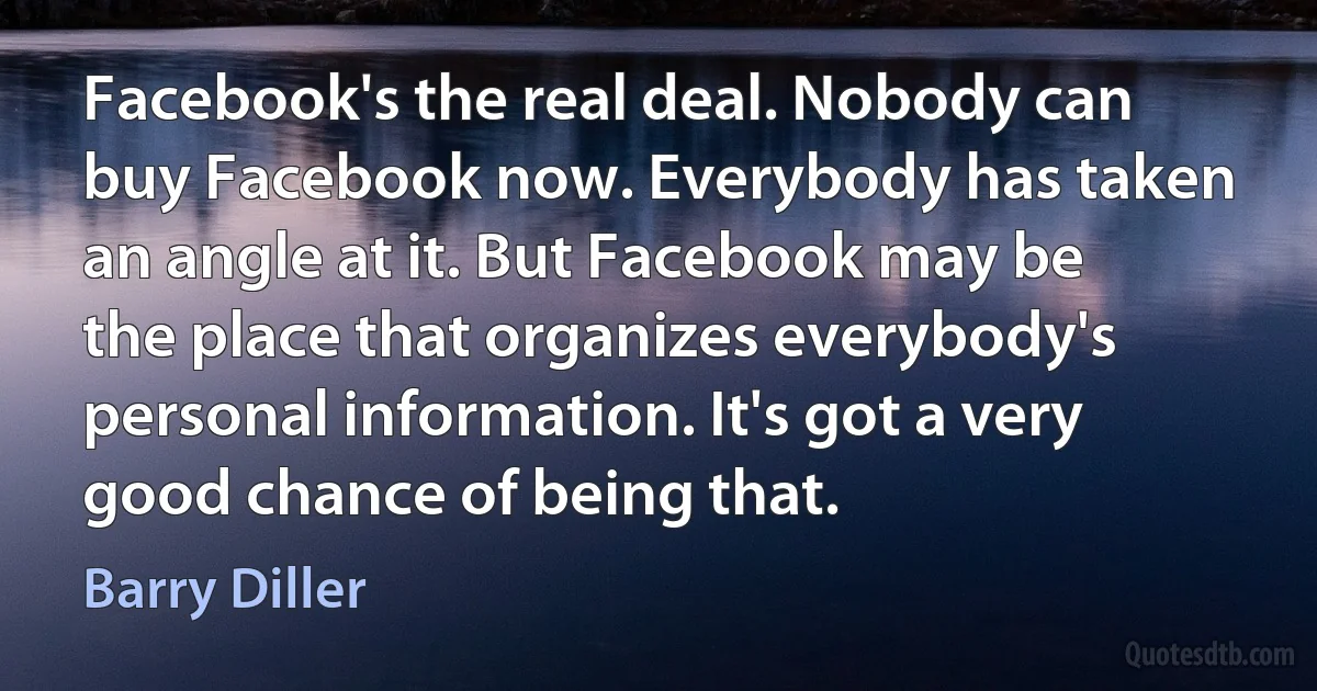 Facebook's the real deal. Nobody can buy Facebook now. Everybody has taken an angle at it. But Facebook may be the place that organizes everybody's personal information. It's got a very good chance of being that. (Barry Diller)