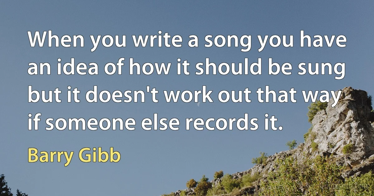 When you write a song you have an idea of how it should be sung but it doesn't work out that way if someone else records it. (Barry Gibb)