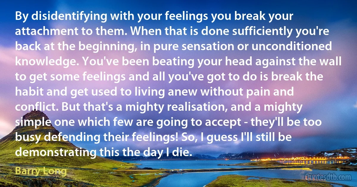 By disidentifying with your feelings you break your attachment to them. When that is done sufficiently you're back at the beginning, in pure sensation or unconditioned knowledge. You've been beating your head against the wall to get some feelings and all you've got to do is break the habit and get used to living anew without pain and conflict. But that's a mighty realisation, and a mighty simple one which few are going to accept - they'll be too busy defending their feelings! So, I guess I'll still be demonstrating this the day I die. (Barry Long)