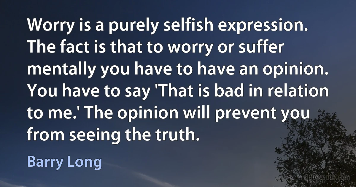 Worry is a purely selfish expression. The fact is that to worry or suffer mentally you have to have an opinion. You have to say 'That is bad in relation to me.' The opinion will prevent you from seeing the truth. (Barry Long)