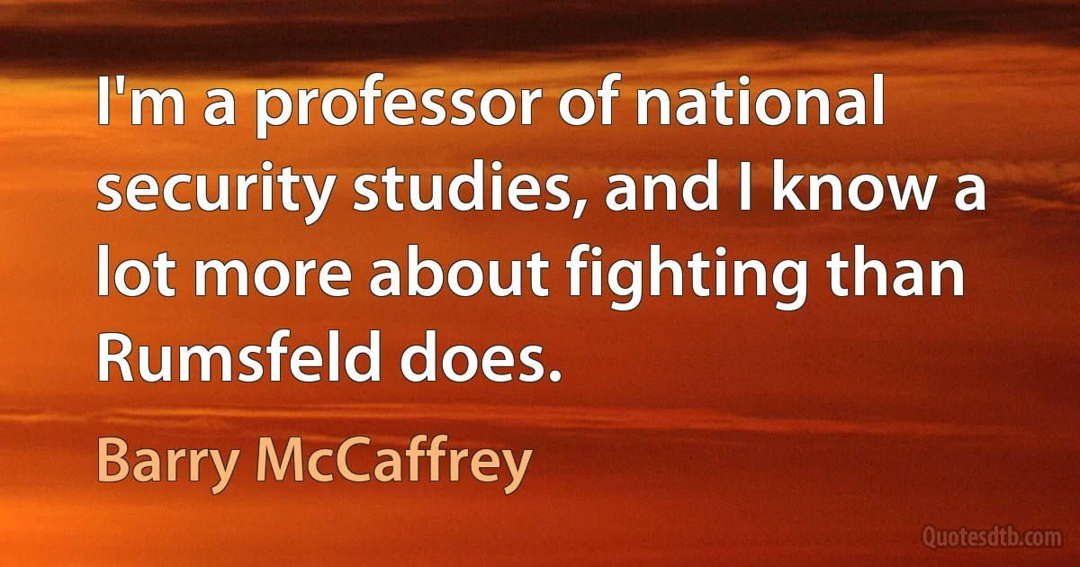 I'm a professor of national security studies, and I know a lot more about fighting than Rumsfeld does. (Barry McCaffrey)