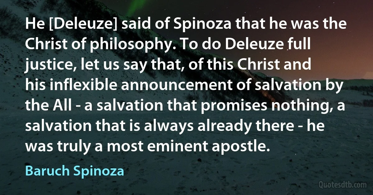 He [Deleuze] said of Spinoza that he was the Christ of philosophy. To do Deleuze full justice, let us say that, of this Christ and his inflexible announcement of salvation by the All - a salvation that promises nothing, a salvation that is always already there - he was truly a most eminent apostle. (Baruch Spinoza)