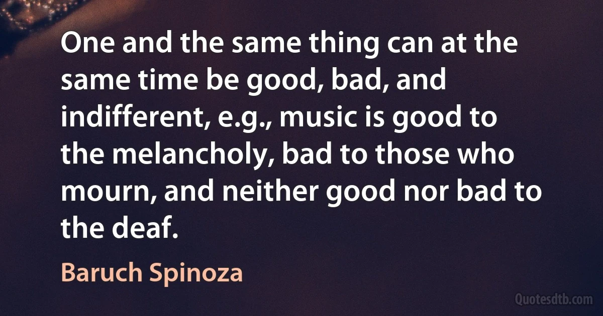 One and the same thing can at the same time be good, bad, and indifferent, e.g., music is good to the melancholy, bad to those who mourn, and neither good nor bad to the deaf. (Baruch Spinoza)