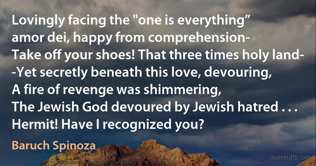 Lovingly facing the "one is everything”
amor dei, happy from comprehension-
Take off your shoes! That three times holy land-
-Yet secretly beneath this love, devouring,
A fire of revenge was shimmering,
The Jewish God devoured by Jewish hatred . . .
Hermit! Have I recognized you? (Baruch Spinoza)