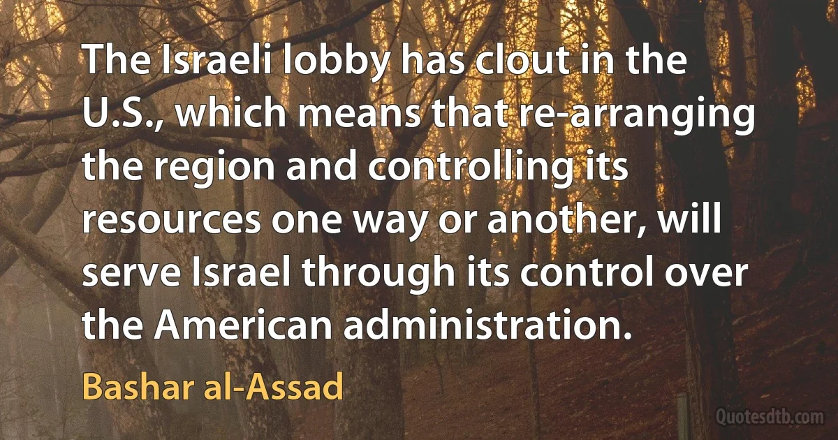 The Israeli lobby has clout in the U.S., which means that re-arranging the region and controlling its resources one way or another, will serve Israel through its control over the American administration. (Bashar al-Assad)