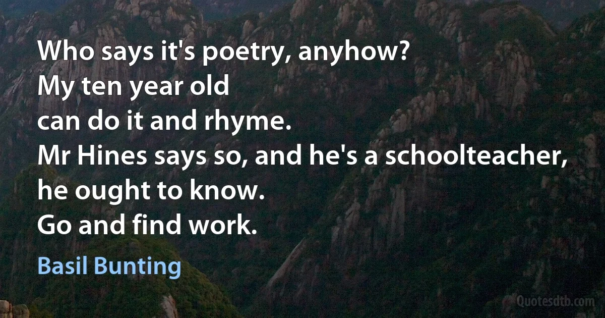 Who says it's poetry, anyhow?
My ten year old
can do it and rhyme.
Mr Hines says so, and he's a schoolteacher,
he ought to know.
Go and find work. (Basil Bunting)