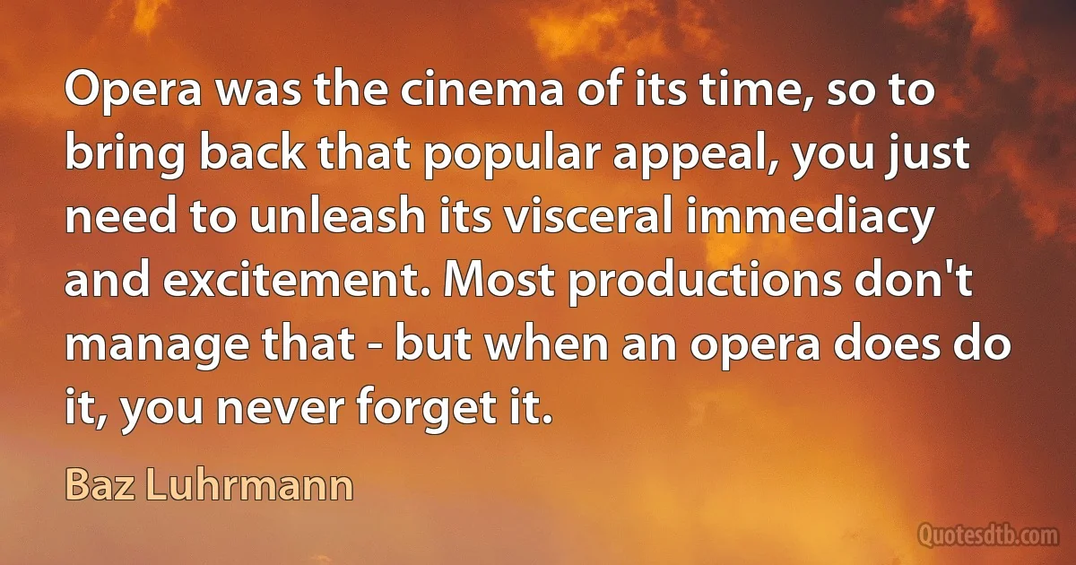 Opera was the cinema of its time, so to bring back that popular appeal, you just need to unleash its visceral immediacy and excitement. Most productions don't manage that - but when an opera does do it, you never forget it. (Baz Luhrmann)