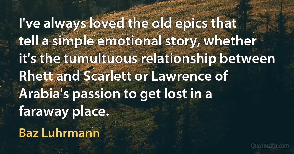 I've always loved the old epics that tell a simple emotional story, whether it's the tumultuous relationship between Rhett and Scarlett or Lawrence of Arabia's passion to get lost in a faraway place. (Baz Luhrmann)