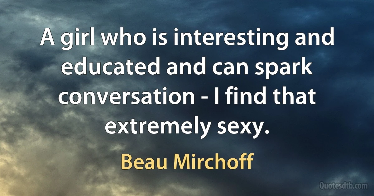 A girl who is interesting and educated and can spark conversation - I find that extremely sexy. (Beau Mirchoff)