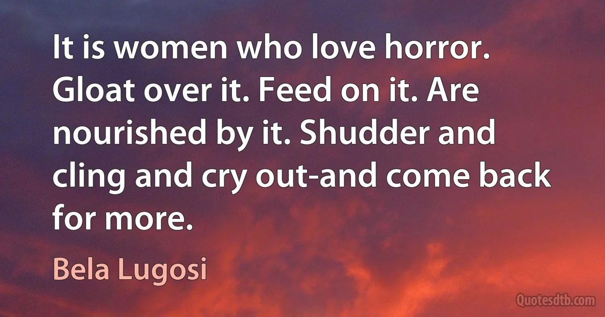 It is women who love horror. Gloat over it. Feed on it. Are nourished by it. Shudder and cling and cry out-and come back for more. (Bela Lugosi)