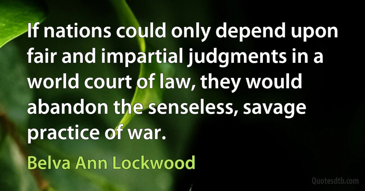 If nations could only depend upon fair and impartial judgments in a world court of law, they would abandon the senseless, savage practice of war. (Belva Ann Lockwood)