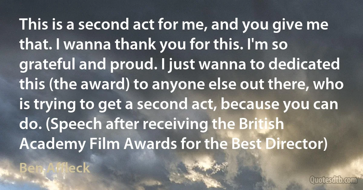 This is a second act for me, and you give me that. I wanna thank you for this. I'm so grateful and proud. I just wanna to dedicated this (the award) to anyone else out there, who is trying to get a second act, because you can do. (Speech after receiving the British Academy Film Awards for the Best Director) (Ben Affleck)