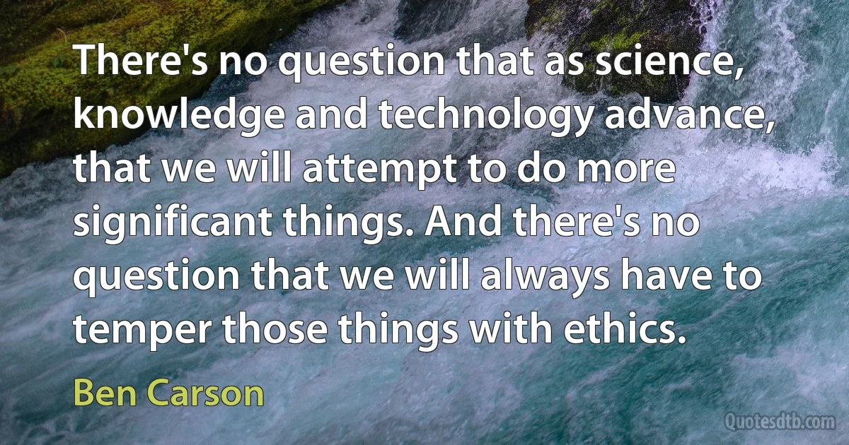 There's no question that as science, knowledge and technology advance, that we will attempt to do more significant things. And there's no question that we will always have to temper those things with ethics. (Ben Carson)