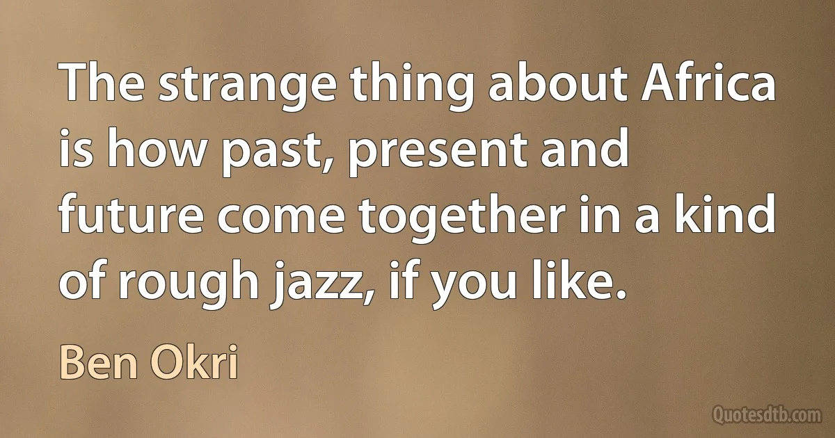 The strange thing about Africa is how past, present and future come together in a kind of rough jazz, if you like. (Ben Okri)