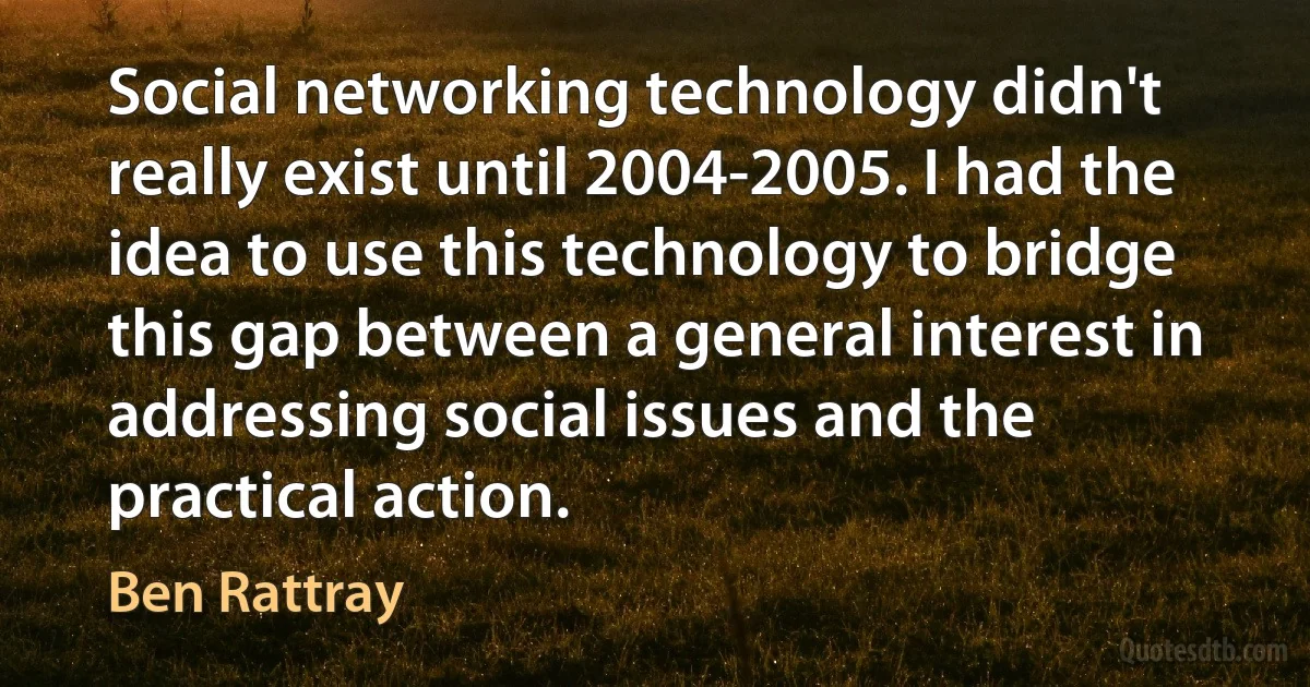 Social networking technology didn't really exist until 2004-2005. I had the idea to use this technology to bridge this gap between a general interest in addressing social issues and the practical action. (Ben Rattray)