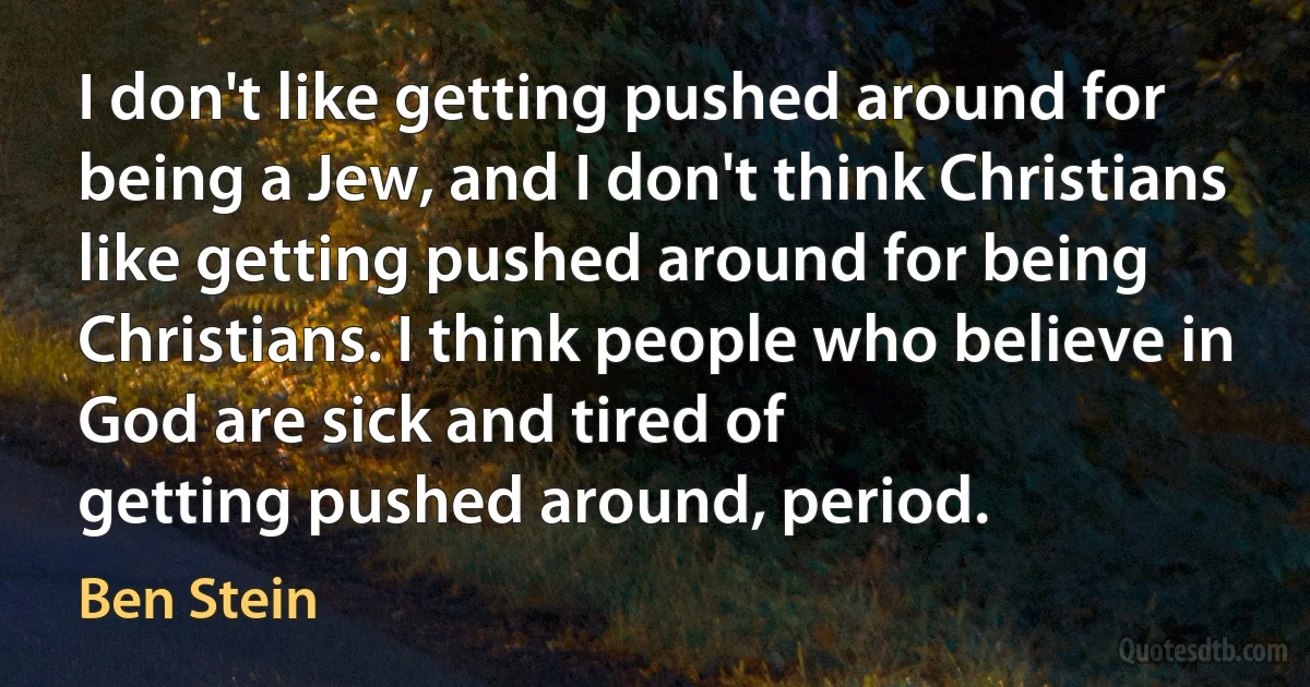 I don't like getting pushed around for being a Jew, and I don't think Christians like getting pushed around for being Christians. I think people who believe in God are sick and tired of
getting pushed around, period. (Ben Stein)