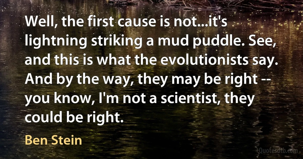 Well, the first cause is not...it's lightning striking a mud puddle. See, and this is what the evolutionists say. And by the way, they may be right -- you know, I'm not a scientist, they could be right. (Ben Stein)