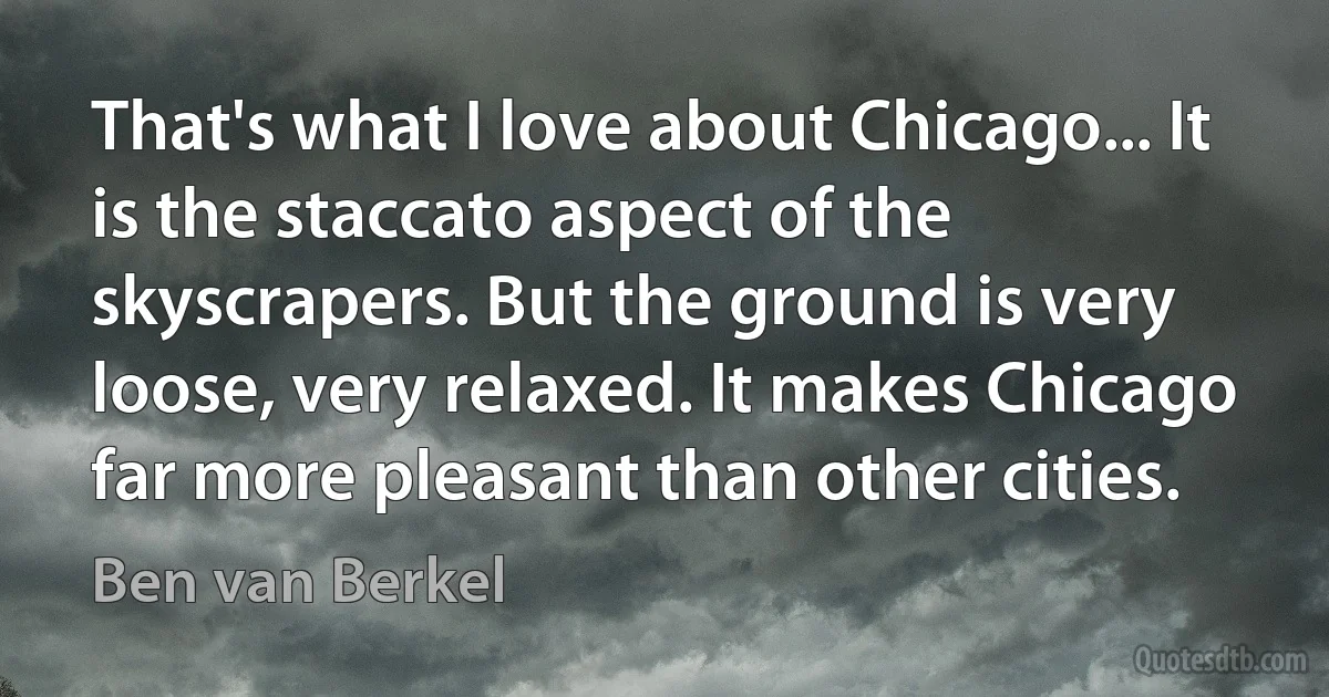 That's what I love about Chicago... It is the staccato aspect of the skyscrapers. But the ground is very loose, very relaxed. It makes Chicago far more pleasant than other cities. (Ben van Berkel)