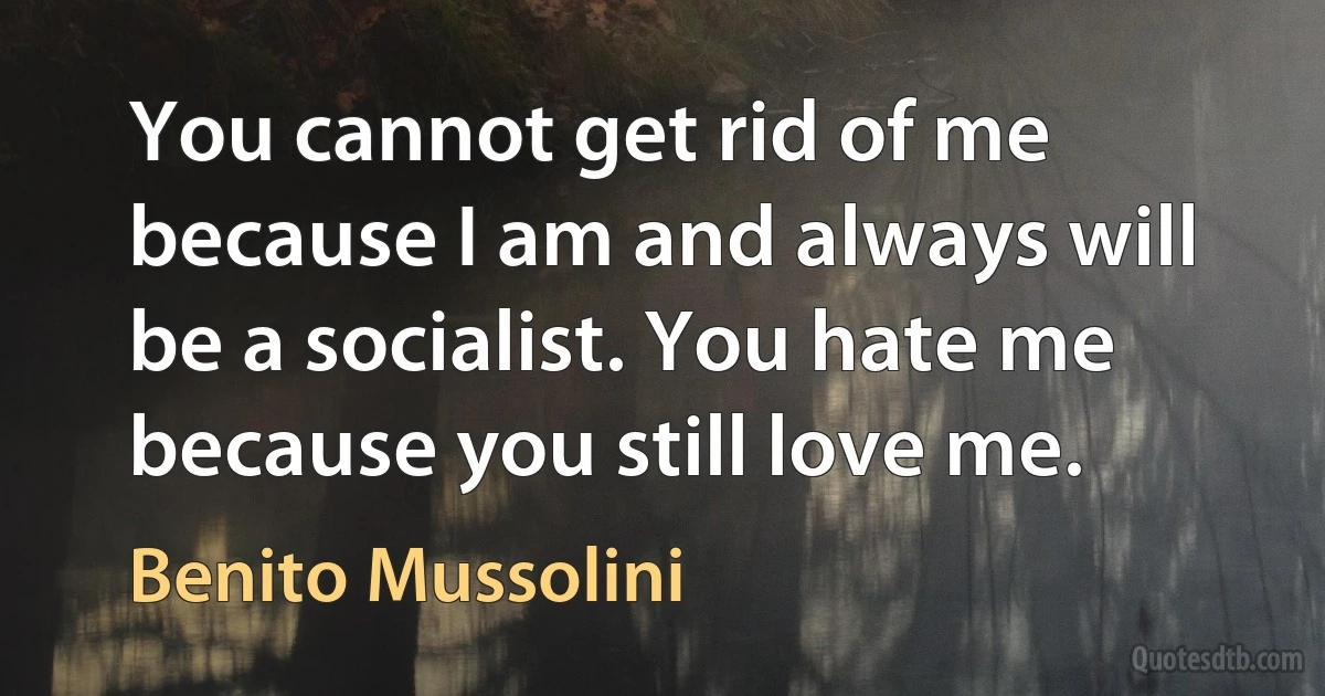 You cannot get rid of me because I am and always will be a socialist. You hate me because you still love me. (Benito Mussolini)