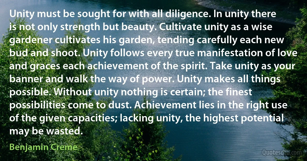 Unity must be sought for with all diligence. In unity there is not only strength but beauty. Cultivate unity as a wise gardener cultivates his garden, tending carefully each new bud and shoot. Unity follows every true manifestation of love and graces each achievement of the spirit. Take unity as your banner and walk the way of power. Unity makes all things possible. Without unity nothing is certain; the finest possibilities come to dust. Achievement lies in the right use of the given capacities; lacking unity, the highest potential may be wasted. (Benjamin Creme)