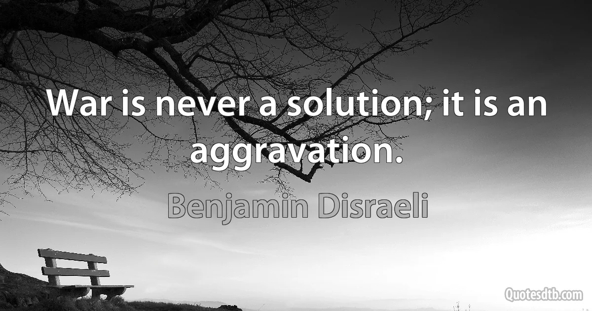 War is never a solution; it is an aggravation. (Benjamin Disraeli)