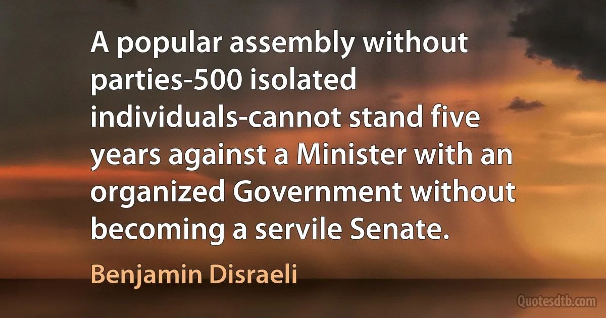 A popular assembly without parties-500 isolated individuals-cannot stand five years against a Minister with an organized Government without becoming a servile Senate. (Benjamin Disraeli)