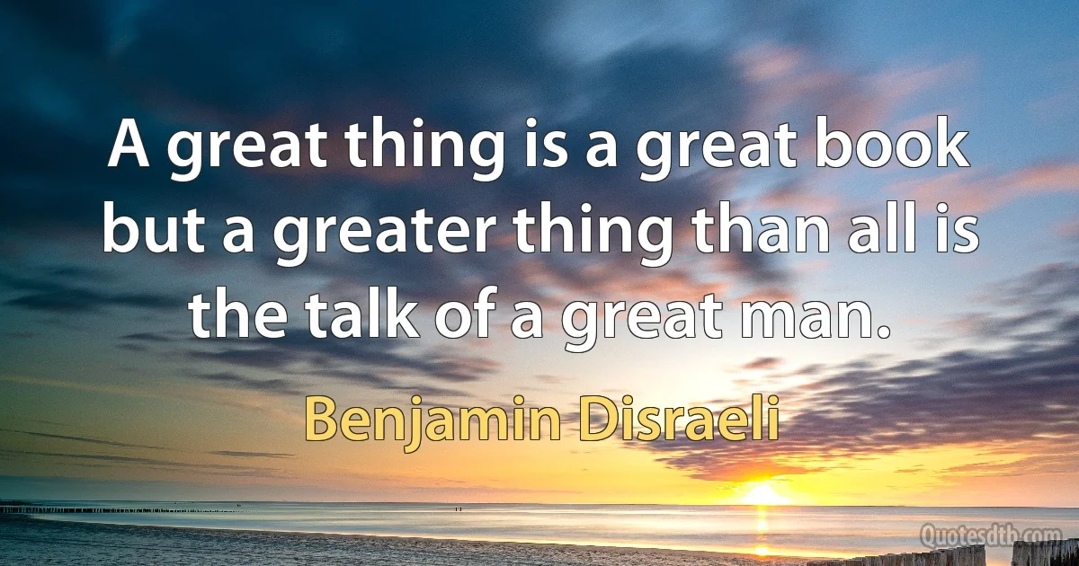 A great thing is a great book but a greater thing than all is the talk of a great man. (Benjamin Disraeli)